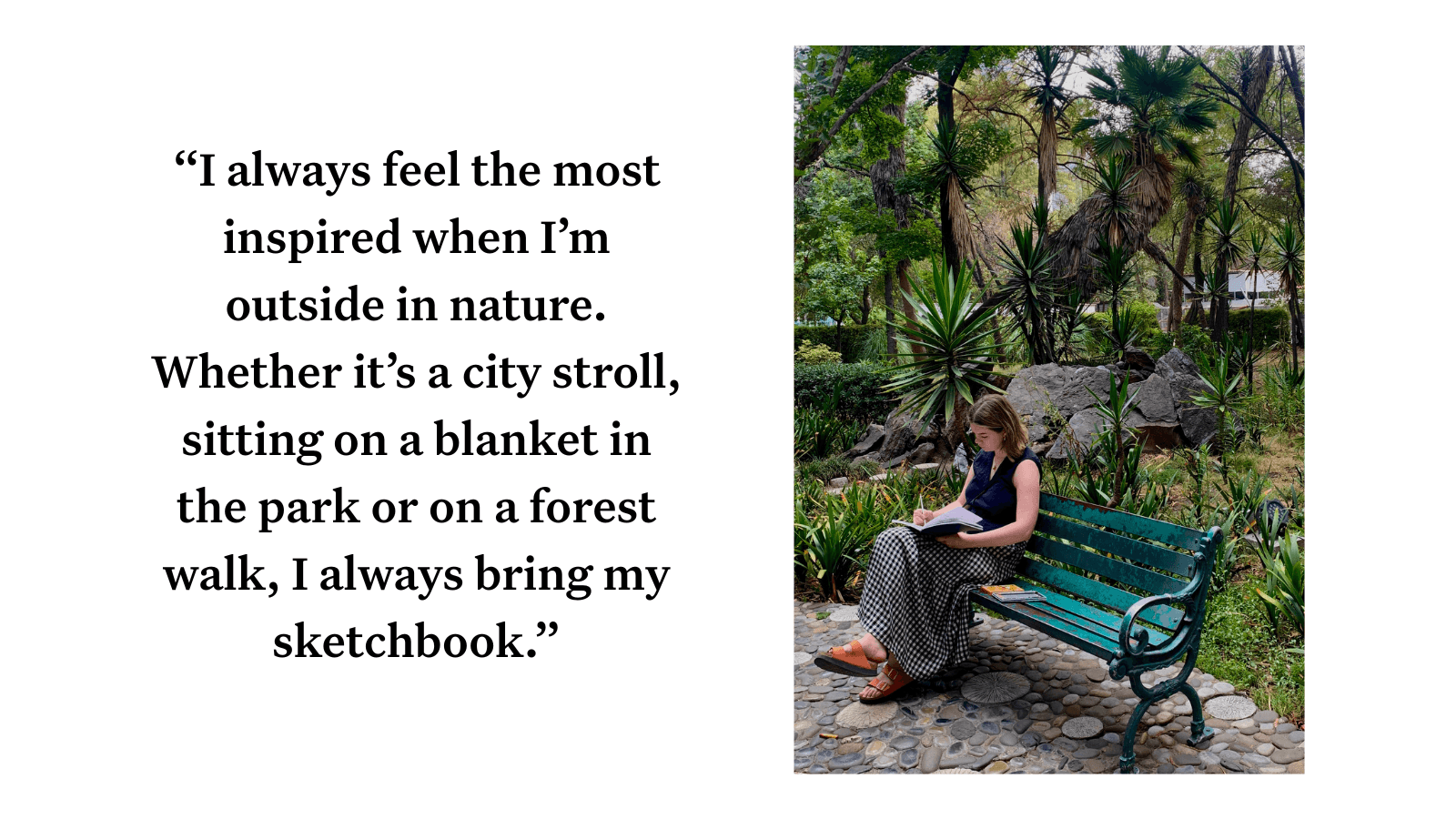 A woman sits on a bench sketching in front of lots of greenery. Next to the image, a pull quote reads: "I always feel the most inspired when I’m outside in nature. Whether it’s a city stroll, sitting on a blanket in the park or on a forest walk, I always